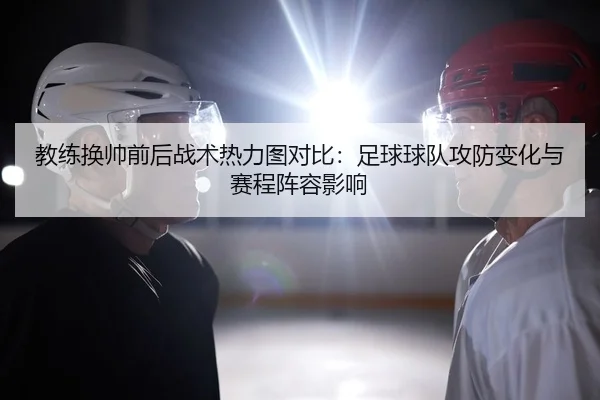 教练换帅前后战术热力图对比：足球球队攻防变化与赛程阵容影响